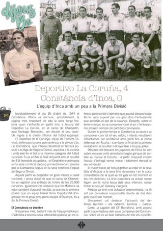 34
Indubtablement el dia 16 d’abril de 1944 el
Constància d’Inca va escriure, possiblement, la
pàgina més important de tota la seva llarga his-
tòria quan s’enfrontà en partit únic a l’equip del
Deportivo La Coruña, en el camp de Chamartín,
avui Santiago Bernabéu, per decidir el seu possi-
ble ingrés a la divisió d’honor del futbol espanyol.
El Deportivo de la Corunya, equip de Primera Di-
visió, defensava la seva permanència a la divisió d’or,
i el Constància, que s’havia classiﬁcat en tercera po-
sició a la lliga de Segona Divisió, aspirava a la victòria
i amb això fer el bot a la màxima categoria del futbol
nacional. Es va arribar al ﬁnal del partit amb el resultat
de 4-0 favorable als gallecs, i el Deportivo continuava
en la seva condició d’equip primerdivisionari, mentre
que el Constància seguia en la seva condició d’equip
de Segona Divisió.
Aquest partit va despertar un gran interès a nivell
nacional, i prova d’això és que el camp de Chamar-
tín va registrar una entrada de l’ordre de les 25.000
persones. Igualment cal destacar que tot Mallorca va
estar pendent d’aquest resultat, ja que era la primera
ocasió que un equip balear tenia l’oportunitat d’in-
gressar en el grup dels grans equips d’Espanya, és a
dir, la Primera Divisió.
El Constància va decebre
S’esperava més, bastant més de l’equip mallorquí.
S’admetia a priori la seva inferioritat quant a joc es re-
fereix, però també s’admetia que aquest desavantatge
tècnic seria superat per una gran dosi d’entusiasme
que anivellàs el pes de la balança. Després, sobre el
terreny de joc es va comprovar com el joc i l’entusias-
me estaven sempre de part dels corunyesos.
Durant el primer temps el Constància va veure i va
comprovar com tot el seu esforç i intents resultaven
infructuosos per acostar-se amb perill ﬁns al portal
defensat per Acuña, i s’arribava al ﬁnal de la primera
meitat amb el resultat 1-0 favorable a l’equip gallec.
Després del descans els jugadors de l’Inca no van
saber encaixar amb serenitat el segon gol que de sor-
tida va marcar el Coruña, i a partir d’aquest instant
l’equip s’entregà sense moral i totalment trencat al
seu adversari.
El major fracàs de l’equip potser va estar en la seva
falta d’eﬁcàcia a la seva línia davantera i en la poca
consistència de la qual va fer gala en tot moment el
seu trio defensiu. La línia davantera va actuar sense
lligam per la nul·la tasca dels seus interiors, sense
trobar el seu joc Galvany i Vergara.
Pericàs va tenir una actuació desencertada, i a ell
se’l pot considerar responsable directe de dos dels
gols que li van marcar.
Únicament cal destacar l’actuació del de-
fensa Germán i els extrems Zamoria i García.
Corró, ja jugador del CF Barcelona, amb aquest
partit s’acomiadava dels seus companys del Constàn-
cia, sobre ell es va ﬁxar l’atenció de tots els especta-
Deportivo La Coruña, 4
Constància d’Inca, 0
L’equip d’Inca amb un peu a la Primera Divisió
dijousBo
 