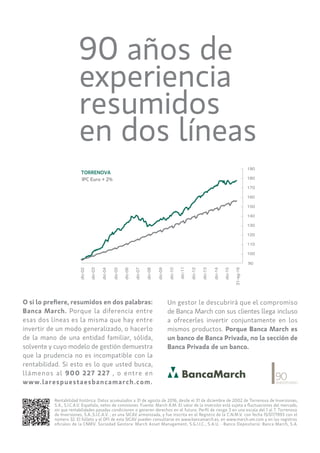 35
Firadefires
17novembre2016
O si lo prefiere, resumidos en dos palabras:
Banca March. Porque la diferencia entre
esas dos líneas es la misma que hay entre
invertir de un modo generalizado, o hacerlo
de la mano de una entidad familiar, sólida,
solvente y cuyo modelo de gestión demuestra
que la prudencia no es incompatible con la
rentabilidad. Si esto es lo que usted busca,
llámenos al 900 227 227 , o entre en
www.larespuestaesbancamarch.com.
Un gestor le descubrirá que el compromiso
de Banca March con sus clientes llega incluso
a ofrecerles invertir conjuntamente en los
mismos productos. Porque Banca March es
un banco de Banca Privada, no la sección de
Banca Privada de un banco.
90 años de
experiencia
resumidos
en dos líneas
dic-02
dic-03
dic-04
dic-05
dic-06
dic-07
dic-08
dic-09
dic-10
dic-12
dic-11
dic-13
dic-14
dic-15
31-ag-16
190
180
170
160
150
140
130
120
110
100
90
IPC Euro + 2%
TORRENOVA
Rentabilidad histórica: Datos acumulados a 31 de agosto de 2016, desde el 31 de diciembre de 2002 de Torrenova de Inversiones,
S.A., S.I.C.A.V. Española, netos de comisiones. Fuente: March A.M. El valor de la inversión está sujeta a fluctuaciones del mercado,
sin que rentabilidades pasadas condicionen o generen derechos en el futuro. Perfil de riesgo 3 en una escala del 1 al 7. Torrenova
de Inversiones, S.A.,S.I.C.A.V. , es una SICAV armonizada, y fue inscrita en el Registro de la C.N.M.V. con fecha 15/07/1993 con el
número 32. El folleto y el DFI de esta SICAV pueden consultarse en www.bancamarch.es, en www.march-am.com y en los registros
oficiales de la CNMV. Sociedad Gestora: March Asset Management, S.G.I.I.C., S.A.U. - Banco Depositario: Banca March, S.A.
 