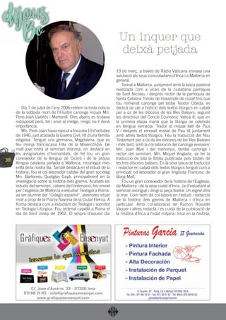 38
Dia 7 de juliol de l’any 2006 rebíem la trista notícia
de la sobtada mort de l’il·lustre canonge inquer Mn.
Pere-Joan Llabrés i Martorell. Dies abans es trobava
indisposat però, tot i anar al metge, ningú no li donà
importància.
Mn. Pere-Joan havia nascut a Inca dia 19 d’octubre
de 1940, just acabada la Guerra Civil, ﬁll d’una família
religiosa. Tengué una germana, Magdalena, que es
féu monja franciscana Filla de la Misericòrdia. De
molt jove entrà al seminari diocesà, on destacà en
les assignatures d’humanitats, de fet fou un gran
coneixedor de la llengua de Ciceró i de la pròpia
llengua catalana parlada a Mallorca, reconegut més
enllà de la nostra illa. També destacà en el estudi de la
història, fou el col·laborador cabdal del gran sociòleg
Mn. Bartomeu Quetglas Gayà, principalment en la
investigació sobre la història dels gremis. Acabats els
estudis del seminari, i abans de l’ordenació, fou enviat
per l’església de Mallorca a estudiar Teologia a Roma;
va ser alumne del “Colegio español”, aleshores situat
molt a prop de la Piazza Navona de la Ciutat Eterna. A
Roma destacà com a estudiant de Teologia i sobretot
en Teologia Litúrgica. Fou ordenat capellà a Roma el
dia de Sant Josep de 1962. El vespre d’aquest dia
19 de març, a través de Ràdio Vaticana enviava una
salutació als seus conciutadans d’Inca i a Mallorca en
general.
Tornat a Mallorca, juntament amb la tasca pastoral
realitzada com a vicari de la ciutadana parròquia
de Sant Nicolau i després rector de la parròquia de
Santa Catalina Tomàs de l’eixample de ciutat ﬁns que
fou nomenat canonge pel bisbe Teodor Úbeda, es
dedicà de ple a l’edició dels textos litúrgics en català
per a ús de les diòcesis de les Illes Balears, seguint
les directrius del Concili Ecumènic Vaticà II, que en
la primera etapa manà que la litúrgia se celebràs
en llengua vernacla. Traduí el missal llatí de Pius
V i després el renovat missal de Pau VI juntament
amb altres textos litúrgics. Féu la traducció del Nou
Testament per a ús de les diòcesis de les Illes Balears
i més tard, amb la col·laboració del canonge eivissenc
Mn. Joan Marí i del menorquí, també canonge i
rector del seminari, Mn. Miquel Anglada, va fer la
traducció de tota la Bíblia publicada pels bisbes de
les tres diòcesis balears. En la seva tasca de traductor
i redactor en català dels textos litúrgics tengué com a
principal col·laborador el gran lingüista Francesc de
Borja Moll.
Fou un gran coneixedor de la història de l’Església,
de Mallorca i de la seva ciutat d’Inca. Ja d’estudiant al
seminari escrigué i dirigí la peça teatral Un regne dins
la mar. Com hem dit col·laborà en l’estudi i redacció
de la història dels gremis de Mallorca i d’Inca en
particular. Amb col·laboració de Ramon Rosselló
Vaquer i altres redactà i es cuidà de la publicació de
la història d’Inca a l’edat mitjana: Inca en la història,
Un inquer que
deixà petjada
dijousBo
 