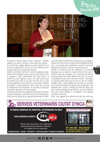 3
Il·lustríssim Senyor Batle d’Inca, senyores i senyors
regidors, senyores i senyors, amics tots, bon vespre.
En primer lloc, voldria agrair que hagin pensat en mi
per fer el pregó 2015. És per a mi un autèntic honor
aquesta tasca que m’han encomanat.
Voldria començar dient d’on prové la paraula pregó.
Deriva de la paraula praeco, que es pot traduir com
a pregoner i està conformada per dues parts: el
preﬁx prae, que signiﬁca abans, i el verb vocare, que
és sinònim de cridar en veu alta. Per tant, és un acte
de promulgació en veu alta d’un assumpte d’interès
pel públic i, particularment, l’acte amb què s’inicia
la celebració d’una festivitat i es convida a participar
d’aquesta. Aquest és el meu propòsit.
Ja que el motiu del meu pregó és el Dijous Bo, he de dir
que els historiadors, i a Inca en tenim d’eminentíssims,
diuen que el Dijous Bo ja ﬁgura documentat el 1543,
quan la sentència del Tribunal Suprem ens va obligar a
realitzar les ﬁres menors a partir de la festivitat de Sant
Lluc i la primera ﬁra s’estableix el primer diumenge
després de Sant Lluc. Així es conta encara ara.
També és avinent aquí fer referència al cardenal
Despuig, qui va posar la ciutat d’Inca al lloc que li
pertoca amb les paraules en el quadrat del famós
mapa publicat l’any 1784. Allà ens diu que “és una de
les poblacions que varen tenir els romans i més gran
en aquells temps del que és avui en dia. Es troben
vestigis antics i entre d’altres es va trobar en un dels
seus camps la làpida de marbre que va gravada. Fou
habitada pels ‘moros’, celebra ﬁra tots els dijous de
l’any i el seu veïnatge és de 778 focs. La seva collita és
d’oli, gra, fruita, ametlla, vi i ramaderia”. Les sabates
arribarien més tard.
Però, una vegada feta referència al fet que ens duu
TU NUEVO SERVICIO DE HOSPITAL VETERINARIO EN INCA
PARA URGENCIAS ABIERTO
SERVEIS VETERINARIS CIUTAT D'INCA
971 505 483 - 608 495 637
Av. General Luque 372, INCA
www.veterinarioinca.com
24 h. 365 d.
Ahora mas cerca de ti, con veterinario
presencial para la atención urgente y
el cuidado de tus mascotas.
TRAUMATOLOGÍA - CIRUGÍA - ECOGRAFÍA - HOSPITALIZACIÓN Y CUIDADOS INTENSIVOS
PREGÓ DEL
DIJOUS BO
2015
Firadefires
17novembre2016
 