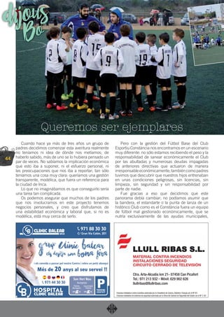 44
Cuando hace ya más de tres años un grupo de
padres decidimos comenzar esta aventura realmente
no teníamos ni idea de dónde nos metíamos; de
haberlo sabido, más de uno se lo hubiera pensado un
par de veces. No sabíamos la implicación económica
que esto iba a suponer, ni el esfuerzo personal, ni
las preocupaciones que nos iba a reportar; tan sólo
teníamos una cosa muy clara: queríamos una gestión
transparente, modélica, que fuera un referencia para
la ciudad de Inca.
Lo que no imaginábamos es que conseguirlo sería
una tarea tan complicada.
Os podemos asegurar que muchos de los padres
que nos involucramos en este proyecto tenemos
negocios personales, y creo que disfrutamos de
una estabilidad económica y laboral que, si no es
modélica, está muy cerca de serlo.
Pero con la gestión del Fútbol Base del Club
Esportiu Constància nos encontramos en un escenario
muy diferente: no sólo estamos recibiendo el peso y la
responsabilidad de sanear económicamente el Club
por las abultadas y numerosas deudas impagadas
de anteriores directivas que actuaron de manera
irresponsableeconómicamente;tambiéncomopadres
tuvimos que descubrir que nuestros hijos entrenaban
en unas condiciones peligrosas, sin licencias, sin
limpieza, sin seguridad y sin responsabilidad por
parte de nadie.
Fue gracias a eso que decidimos que este
panorama debía cambiar; no podíamos asumir que
la bandera, el estandarte o la punta de lanza de un
histórico Club como es el Constància fuera un equipo
de fútbol mal gestionado económicamente, que se
nutría exclusivamente de las ayudas municipales,
Queremos ser ejemplares
dijousBo
MATERIAL CONTRA INCENDIOS
INSTALACIONES SEGURIDAD
CIRCUITO CERRADO DE TELEVISIÓN
Ctra. Arta-Alcudia km 21- 07458 Can Picafort
Tel.: 971 213 932 - Móvil: 629 902 626
llullribas@llullribas.com
Empresa instaladora contra incendios autorizada por la Conselleria de Comerç, Indústria i Energia con el Nº 021
Empresa instaladora de sistemas de seguridad autorizada por la Dirección General de Seguridad del Estado con el Nº 3.167
 