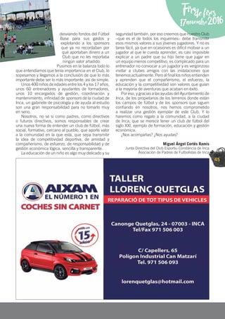 45
Firadefires
17novembre2016
desviando fondos del Fútbol
Base para sus gastos y
explotando a los sponsors
que ya no recordaban por
qué aportaban dinero a un
Club que no les reportaba
ningún valor añadido.
Pusimos en la balanza todo lo
que entendíamos que tenía importancia en el Club, lo
sopesamos y llegamos a la conclusión de que lo más
importante debe ser lo más importante: así de simple.
Unos 400 niños de edades entre los 4 y los 17 años,
unos 60 entrenadores y ayudantes de formadores,
unos 10 encargados de gestión, coordinación y
mantenimiento, inﬁnidad de sponsors de la ciudad de
Inca, un gabinete de psicología y de ayuda al estudio
son una gran responsabilidad para no tomarlo muy
en serio.
Nosotros, no sé si como padres, como directivos
o futuros directivos, somos responsables de crear
una nueva forma de entender un club de fútbol; más
social, formativo, cercano al pueblo, que aporte valor
a la comunidad en la que está, que sepa transmitir
la idea de competitividad deportiva, de amistad y
compañerismo, de esfuerzo, de responsabilidad y de
gestión económica lógica, sencilla y transparente.
La educación de un niño es algo muy delicado y su
seguridad también, por eso creemos que nuestro Club
–que es el de todos los inquenses– debe transmitir
esos mismos valores a sus jóvenes jugadores. Y no es
tarea fácil, ya que en ocasiones es difícil motivar a un
jugador al que le cuesta aprender, es casi imposible
explicar a un padre que su hijo tiene que jugar en
un equipo menos competitivo, es complicado para un
entrenador no convocar a un jugador y es vergonzoso
invitar a clubes amigos con las instalaciones que
tenemos actualmente. Pero al ﬁnal los niños entienden
y aprenden que el compañerismo, el esfuerzo, la
educación y la competitividad son valores que guían
a la mayoría de aventuras que acaban en éxito.
Por eso, y gracias a las ayudas del Ayuntamiento de
Inca, de los propietarios de los terrenos donde están
los campos de fútbol y de los sponsors que siguen
conﬁando en nosotros, nos hemos comprometido
a realizar una gestión ejemplar de este Club. Y lo
haremos como regalo a la comunidad, a la ciudad
de Inca, que se merece tener un club de fútbol del
siglo XXI, ejemplo de formación, educación y gestión
económica.
¿Nos acompañas? ¿Nos ayudas?
Miguel Ángel Cortés Ramis
Junta Directiva del Club Esportiu Constància de Inca
Asociación de Padres de Futbolistas de Inca
 