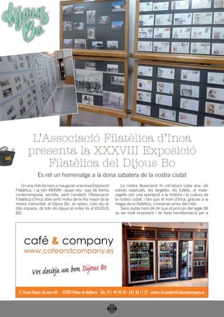 46
dijousBo
Un any més tornam a inaugurar una nova Exposició
Filatèlica, i ja són XXXVIII –quasi res– que de forma
ininterrompuda, senzilla, però constant, l’Associació
Filatèlica d’Inca obre amb motiu de la ﬁra major de la
nostra comunitat: el Dijous Bo. Ja sabeu, com diu la
dita inquera, de tots els dijous el millor és el DIJOUS
BO.
La nostra Associació hi col·labora cada any; els
sobres especials, les targetes, els fullets, el mata-
segells són una aportació a la història i la cultura de
la nostra ciutat, i fan que el nom d’Inca, gràcies a la
màgia de la ﬁlatèlica, s’escampi arreu del món.
Sens dubte hem de dir que el principi del segle XX
va ser molt important i de forta transformació per a
L’Associació Filatèlica d’Inca
presenta la XXXVIII Exposició
Filatèlica del Dijous Bo
Es ret un homenatge a la dona sabatera de la nostra ciutat
Vos desitja un bon Dijous Bo
C/ Gremi Boters 36 nave 6H - 07009 Palma de Mallorca - Tels. 971 49 04 34 - 661 36 11 21 - andres.fernandez@cafeandcompany.es
 