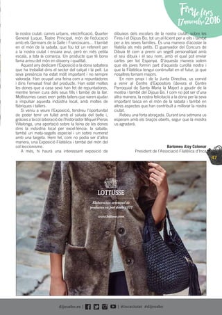 47
Firadefires
17novembre2016
la nostra ciutat: canvis urbans, electriﬁcació, Quarter
General Luque, Teatre Principal, món de l’educació
amb els Germans de la Salle i Franciscans… I també
en el món de la sabata, que fou tot un referent per
a la nostra ciutat i encara avui, però en més petita
escala, a tota la comarca. Un producte que té bona
fama arreu del món en disseny i qualitat.
Aquest any dedicam l’Exposició a la dona sabatera
que ha treballat dins el sector del calçat i la pell. La
seva presència ha estat molt important i no sempre
valorada. Han ocupat una feina com a repuntadores
i dins l’envasat ﬁnal del producte. Han estat moltes
les dones que a casa seva han fet de repuntadores,
mentre tenien cura dels seus ﬁlls i també de la llar.
Moltíssimes cases eren petits tallers que varen ajudar
a impulsar aquesta indústria local, amb moltes de
fàbriques i tallers.
Si veniu a veure l’Exposició, tendreu l’oportunitat
de poder tenir un fullet amb el saluda del batle i,
gràcies a la col·laboració de l’historiador Miquel Pieras
Villalonga, una aportació sobre la feina de les dones
dins la indústria local per excel·lència: la sabata;
també un mata-segells especial i un sobre numerat
amb una targeta. Hem fet, com no podia ser d’altra
manera, una Exposició Filatèlica i també del món del
col·leccionisme.
A més, hi haurà una interessant exposició de
dibuixos dels escolars de la nostra ciutat, sobre les
Fires i el Dijous Bo; tot un al·licient per a ells i també
per a les seves famílies. És una manera d’acostar la
ﬁlatèlia als més petits. El guanyador del Concurs de
Dibuix té com a premi un segell personalitzat amb
el seu dibuix i el seu nom, amb el qual pot enviar
cartes per tot Espanya. D’aquesta manera volem
que els joves formin part d’aquesta curolla nostra i
que la Filatèlica tengui continuïtat en el futur, ja que
nosaltres tornam majors.
En nom propi i de la Junta Directiva, us convid
a venir al Centre d’Expositors (devora el Centre
Parroquial de Santa Maria la Major) a gaudir de la
mostra i també del Dijous Bo. I com no pot ser d’una
altra manera, la nostra felicitació a la dona per la seva
important tasca en el món de la sabata i també en
altres aspectes que han contribuït a millorar la nostra
ciutat.
Rebeu una forta abraçada. Durant una setmana us
esperam amb els braços oberts, segur que la mostra
us agradarà.
Bartomeu Aloy Colomar
President de l’Associació Filatèlica d’Inca
Elaboración artesanal de
productos en piel desde 1877
www.lottusse.com
 