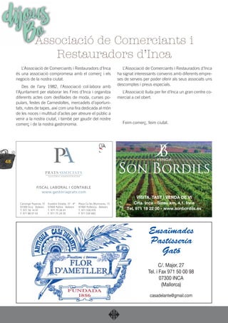 48
dijousBo
L’Associació de Comerciants i Restauradors d’Inca
és una associació compromesa amb el comerç i els
negocis de la nostra ciutat.
Des de l’any 1982, l’Associació col·labora amb
l’Ajuntament per elaborar les Fires d’Inca i organitza
diferents actes com desﬁlades de moda, curses po-
pulars, festes de Carnestoltes, mercadets d’oportuni-
tats, rutes de tapes, així com una ﬁra dedicada al món
de les noces i multitud d’actes per atreure el públic a
venir a la nostra ciutat, i també per gaudir del nostre
comerç i de la nostra gastronomia.
L’Associació de Comerciants i Restauradors d’Inca
ha signat interessants convenis amb diferents empre-
ses de serveis per poder oferir als seus associats uns
descomptes i preus especials.
L’Associació lluita per fer d’Inca un gran centre co-
mercial a cel obert.
Feim comerç, feim ciutat.
Associació de Comerciants i
Restauradors d’Inca
C/. Major, 27
Tel. i Fax 971 50 00 98
07300 INCA
(Mallorca)
casadelante@gmail.com
Ensaïmades
Pastisseria
Gató
 