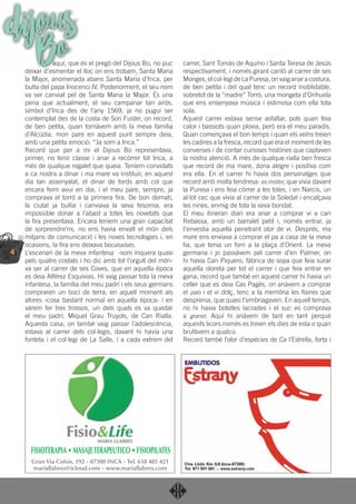 4
dijousBoaquí, que és el pregó del Dijous Bo, no puc
deixar d’esmentar el lloc on ens trobam, Santa Maria
la Major, anomenada abans Santa Maria d’Inca, per
butla del papa Inocenci IV. Posteriorment, el seu nom
va ser canviat pel de Santa Maria la Major. És una
pena que actualment, el seu campanar tan airós,
símbol d’Inca des de l’any 1569, ja no pugui ser
contemplat des de la costa de Son Fuster, on record,
de ben petita, quan tornàvem amb la meva família
d’Alcúdia, mon pare en aquest punt sempre deia,
amb una petita emoció: “Ja som a Inca.”
Record que per a mi el Dijous Bo representava,
primer, no tenir classe i anar a recórrer tot Inca, a
més de qualque regalet que queia. Teníem convidats
a ca nostra a dinar i ma mare va instituir, en aquest
dia tan assenyalat, el dinar de tords amb col que
encara feim avui en dia, i el meu pare, sempre, ja
comprava el torró a la primera ﬁra. De bon dematí,
la ciutat ja bullia i canviava la seva fesomia, era
impossible donar a l’abast a totes les novetats que
la ﬁra presentava. Encara teníem una gran capacitat
de sorprendre’ns, no ens havia envaït el món dels
mitjans de comunicació i les noves tecnologies i, en
ocasions, la ﬁra ens deixava bocabadats.
L’escenari de la meva infantesa -som inquera quasi
pels quatre costats i ho dic amb tot l’orgull del món-
va ser al carrer de ses Coves, que en aquella època
es deia Alférez Esquivias. Hi vaig passar tota la meva
infantesa, la família del meu padrí i els seus germans
compraren un bocí de terra, en aquell moment als
afores -cosa bastant normal en aquella època- i en
vàrem fer tres trossos, un dels quals es va quedar
el meu padrí, Miquel Grau Truyols, de Can Rialla.
Aquesta casa, on també vaig passar l’adolescència,
estava al carrer dels col·legis, davant hi havia una
fonteta i el col·legi de La Salle, i a cada extrem del
carrer, Sant Tomàs de Aquino i Santa Teresa de Jesús
respectivament, i només girant cantó al carrer de ses
Monges,elcol·legideLaPuresa,onvaiganaracostura,
de ben petita i del qual tenc un record inoblidable,
sobretot de la “madre” Torró, una mongeta d’Orihuela
que ens ensenyava música i estimosa com ella tota
sola.
Aquest carrer estava sense asfaltar, pols quan feia
calor i bassiots quan plovia, però era el meu paradís.
Quan començava el bon temps i quan els veïns treien
les cadires a la fresca, record que era el moment de les
converses i de contar curioses històries que captaven
la nostra atenció. A més de qualque rialla ben fresca
que record de ma mare, dona alegre i positiva com
era ella. En el carrer hi havia dos personatges que
record amb molta tendresa: es mister, que vivia davant
la Puresa i ens feia córrer a les totes, i en Narcís, un
al·lot cec que vivia al carrer de la Soledat i encalçava
les nines, enmig de tota la seva bondat.
El meu itinerari diari era anar a comprar vi a can
Rebassa, amb un barralet petit i, només entrar, ja
t’envestia aquella penetrant olor de vi. Després, ma
mare ens enviava a comprar el pa a casa de la meva
tia, que tenia un forn a la plaça d’Orient. La meva
germana i jo passàvem pel carrer d’en Palmer, on
hi havia Can Piquero, fàbrica de sopa que feia surar
aquella oloreta per tot el carrer i que feia entrar en
gana; record que també en aquest carrer hi havia un
celler que es deia Cas Pagès, on anàvem a comprar
el palo i el vi dolç, tenc a la memòria les ﬂaires que
desprenia, que quasi t’embriagaven. En aquell temps,
no hi havia botelles lacrades i el suc es comprava
a granel. Aquí hi anàvem de tant en tant perquè
aquests licors només es treien els dies de esta o quan
brufàvem a qualcú.
Record també l’olor d’espècies de Ca l’Estrella, forta i
FISIOTERAPIA • MASAJETERAPEUTICO • FISIOPILATES
Gran Vía Colón, 192 - 07300 INCA - Tel. 618 485 421
mariallabres@icloud.com - www.mariallabres.com
 