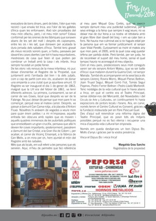 5
Firadefires
17novembre2016
evocadora de bons dinars, però de totes, l’olor que més
record i que envaïa tot Inca, era l’olor de les galletes
d’Inca quan les enfornaven. Això són pinzellades del
meu món olfactiu, però, i el meu món sonor? Estava
conformat per les sirenes de les fàbriques que sonaven
abans de les set del matí i després els capvespres,
entre les sis i les set, que donaven per acabada la
dura jornada dels sabaters d’Inca. També tenc gravat
als meus records sonors quan, a l’estiu, passaves per
davant les cases obertes i per tot hi havia repuntadores,
mestresses de casa que feien el que podien per
combinar un treball amb la casa i els infants. Inca
sempre ha estat un poble feiner.
De les olors i els renous de la meva infantesa, no puc
deixar d’esmeritar el Registre de la Propietat, que
juntament amb l’arribada del tren i la dels jutjats,
com a cap de partit com era i és, acabaren de donar
una empenta a una ciutat que ja apuntava amunt. El
Registre va ser inaugurat el dia 1 de gener de 1863,
malgrat que la LH era del febrer de 1861, va tenir
diferents adreces. La primera, curiosament, va ser al
carrer de ses Coves, local que després va ser de la
Falange. No puc deixar de pensar que mon pare hi va
començar, perquè vivia al mateix carrer. Després, va
passar a damunt Can Cama-rotja, a la placeta d’Antoni
Fluxà. Nosaltres hi anàvem de vegades a veure mon
pare quan érem petites i a mi m’imposava; aquella
entrada tan obscura amb rajoles que es movien i
aquells quadres immensos de les autoritats polítiques
que enrevoltaven un gran cruciﬁx, pensava que allà hi
devien fer coses importants; posteriorment, passàrem
a damunt del bar Cristal, a la Gran Via de Colom i, per
acabar, al carrer de Vicenç Ensenyat, a la fàbrica de
Can Melis, a on mira per on, hem ajuntat el món del
Registre amb les sabates.
Més que als locals, em vull referir a les persones que els
serviren. Aquí, m’heu de permetre que faci referència
al meu pare Miquel Grau Cortés, que va exercir
sempre damunt meu una publicitat subliminal, per la
seva entrega a la feina que sempre li vaig veure; no va
deixar mai de dur feina a ca nostra -el retrataria amb
el gran llibre diari davall del braç- i em va calar ben a
fons. No hauria mai culminat així si no hagués estat per
la persona que em va formar jurídicament: el senyor
Joan Vidal Perelló. Curiosament va morir el mateix any
que mon pare, el 2005, amb la qual cosa vaig quedar
òrfena per partida doble. Però també, per ser justa, he
de reconèixer el suport del meu home, sense el qual
tampoc hauria no aconseguit el meu objectiu.
Com el meu pare, predecessors seus molt coneguts
varen ser els senyors Antoni Mateu, que va ser batle
d’Inca i que mataren durant la Guerra Civil, i el senyor
Mairata. També els acompanyaren en la seva tasca els
senyors Llorenç Rovira Morro, Miquel Pieras Beltran,
Joan Truyol Seguí, Miquel Corró Fiol, Tomàs Seguí
Payeras, Pedro Ferrer Beltran i Pedro Lladó Martorell.
Tenc nostàlgia de la vida cultural que hi havia abans
a Inca, en què el centre era el Teatre Principal,
sense oblidar-nos del Mercantil, del Novedades i del
Círculo de Arte y Culturales, on contínuament hi havia
exposicions de pintors locals i forans. Ara, en canvi,
només tenim el Centre Cultural es Convent, gràcies a
la fundació instaurada per en Pere Pascual Gual.
Des d’aquí vull reivindicar una reforma digna del
Teatre Principal, que es posin tots els mitjans
possibles perquè no es faci eterna i recuperar una
mica d’aquesta vida cultural tan enyorada.
Només em queda desitjar-vos un bon Dijous Bo.
Molts d’anys i gràcies per la vostra presència.
Visca el Dijous Bo i visca Inca!
Margalida Grau Sancho
Registradora de la propiedad
HORNOS METÁLICOS
 