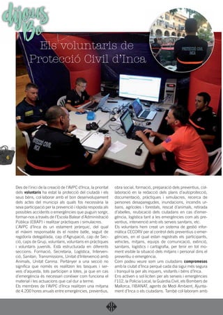 6
Des de l’inici de la creació de l’AVPC d’Inca, la prioritat
dels voluntaris ha estat la protecció del ciutadà i els
seus béns, col·laborar amb el bon desenvolupament
dels actes del municipi als quals fos necessària la
seva participació per la prevenció i ràpida resposta als
possibles accidents o emergències que puguin sorgir,
formar-nos a través de l’Escola Balear d’Administració
Pública (EBAP) i realitzar pràctiques i simulacres.
L’AVPC d’Inca és un estament jeràrquic, del qual
el màxim responsable és el nostre batle, seguit de
regidor/a delegat/ada, cap d’Agrupació, cap de Sec-
ció, caps de Grup, voluntaris, voluntaris en pràctiques
i voluntaris juvenils. Està estructurada en diferents
seccions: Formació, Secretaria, Logística, Interven-
ció, Sanitari, Transmissions, Unitat d’Intervenció amb
Animals, Unitat Canina. Pertànyer a una secció no
signiﬁca que només es realitzen les tasques i ser-
veis d’aquesta, tots participen a totes, ja que en cas
d’emergència és necessari conèixer com funciona el
material i les actuacions que cal dur a terme.
Els membres de l’AVPC d’Inca realitzen una mitjana
de 4.200 hores anuals entre emergències, preventius,
obra social, formació, preparació dels preventius, col-
laboració en la redacció dels plans d’autoprotecció,
documentació, pràctiques i simulacres, recerca de
persones desaparegudes, inundacions, incendis ur-
bans, agrícoles i forestals, rescat d’animals, retirada
d’abelles, reubicació dels ciutadans en cas d’emer-
gència, logística tant a les emergències com als pre-
ventius, intervenció amb els serveis sanitaris, etc.
Els voluntaris hem creat un sistema de gestió infor-
màtica CECORV per al control dels preventius o emer-
gències, en el qual estan registrats els participants,
vehicles, mitjans, equips de comunicació, extinció,
sanitaris, logístics i cartograﬁa, per tenir en tot mo-
ment visible la situació dels mitjans i personal dins el
preventiu o emergència.
Com podeu veure som uns ciutadans compromesos
amb la ciutat d’Inca perquè cada dia sigui més segura
i tranquil·la per als inquers, visitants i béns d’Inca.
Ens activen o sol·liciten per als serveis i emergències
l’112, la Policia Local, la Guàrdia Civil, els Bombers de
Mallorca, l’IBANAT, agents de Medi Ambient, Ajunta-
ment d’Inca o els ciutadans. També col·laboram amb
Els voluntaris de
Protecció Civil d’Inca
dijousBo
 