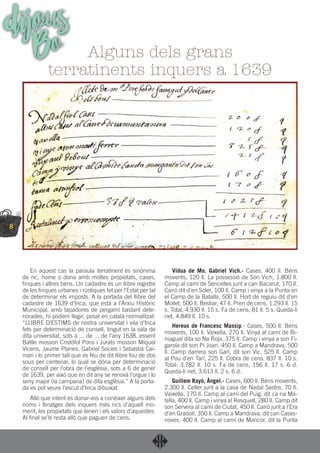 8
En aquest cas la paraula terratinent és sinònima
de ric, home o dona amb moltes propietats, cases,
ﬁnques i altres béns. Un cadastre és un llibre registre
de les ﬁnques urbanes i rústiques fet per l’Estat per tal
de determinar els imposts. A la portada del llibre del
cadastre de 1639 d’Inca, que està a l’Arxiu Històric
Municipal, amb tapadores de pergamí bastant dete-
riorades, hi podem llegir, posat en català normalitzat:
“LLIBRE D’ESTIMS de nostra universitat i vila d’Inca
fets per determinació de consell, tingut en la sala de
dita universitat, sots a ... de ... de l’any 1638, essent
Batlle mosson Cristòfol Pons i Jurats mosson Miquel
Vicens, Jaume Planes, Gabriel Socies i Sebastià Cai-
mari i lo primer tall que es féu de dit llibre fou de dos
sous per centenar, lo qual se dóna per determinació
de consell per l’obra de l’església, sots a 6 de gener
de 1639, per això que en dit any se renovà l’orgue i lo
seny major (la campana) de dita església.” A la porta-
da es pot veure l’escut d’Inca dibuixat.
Allò que intent és donar-vos a conèixer alguns dels
noms i llinatges dels inquers més rics d’aquell mo-
ment, les propietats que tenen i els valors d’aquestes.
Al ﬁnal se’ls resta allò que paguen de cens.
Vídua de Mo. Gabriel Vich.- Cases, 400 ll. Béns
movents, 120 ll. La possessió de Son Vich, 1.800 ll.
Camp al camí de Sencelles junt a can Bacarut, 170 ll.
Cairó dit d’en Soler, 100 ll. Camp i vinya a la Punta en
el Camp de la Batalla, 500 ll. Hort de reguiu dit d’en
Mollet, 500 ll. Bestiar, 47 ll. Pren de cens, 1.293 ll. 15
s. Total, 4.930 ll. 15 s. Fa de cens, 81 ll. 5 s. Queda-li
net, 4.849 ll. 10 s.
Hereus de Francesc Massip.- Cases, 500 ll. Béns
movents, 100 ll. Vaixella, 270 ll. Vinya al camí de Bi-
niagual dita so Na Roja, 375 ll. Camp i vinya a son Fi-
garola dit son Pi Joan, 450 ll. Camp a Mandrava, 500
ll. Camp darrera son Garí, dit son Vic, 525 ll. Camp
al Pou d’en Tarí, 225 ll. Cobra de cens, 837 ll. 10 s.
Total: 3.782 ll. 10 s. Fa de cens, 156 ll. 17 s. 6 d.
Queda-li net, 3.613 ll. 2 s. 6 d.
Guillem Rayó, Àngel.- Cases, 600 ll. Béns movents,
2.300 ll. Celler junt a la casa de Nadal Sastre, 70 ll.
Vaixella, 170 ll. Camp al camí del Puig, dit ca na Ma-
tella, 400 ll. Camp i vinya al Resquell, 280 ll. Camp dit
son Servera al camí de Ciutat, 450 ll. Cairó junt a l’Era
d’en Gradolí, 350 ll. Camp a Mandrava, dit can Cases-
noves, 400 ll. Camp al camí de Mancor, dit la Punta
Alguns dels grans
terratinents inquers a 1639
dijousBo
 