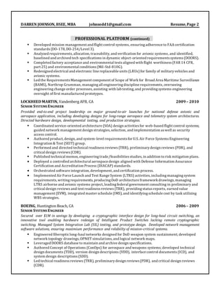 DARREN JOHNSON, BSEE, MBA johnsodd1@gmail.com Resume,Page 2
PROFESSIONAL PLATFORM (continued)
 Developed mission management and flight control systems, ensuringadherence to FAA certification
standards(DO-178, DO-254/Level 3).
 Analyzed requirements,allocation, traceability, and verification for avionic systems, and identified,
baselined and archived tech specifications in dynamic object-oriented requirementssystems(DOORS).
 Completed factory acceptance and environmental testsaligned with flight worthiness(FAR 14 CFR,
part 25) and environmental conditions(Mil-Std-810G).
 Redesigned electrical and electronic line replaceable units (LRUs) for family of militaryvehicles and
avionic systems.
 Led the RequirementsManagement component of Scope of Work for Broad Area Maritime Surveillance
(BAMS), Northrop Grumman, managingall engineeringdiscipline requirements, overseeing
engineeringchange order processes, assisting with lab testing, and providingsystems engineering
oversight of first manufactured prototypes.
LOCKHEED MARTIN, Vandenberg AFB, CA 2009– 2010
SENIOR SYSTEMS ENGINEER
Provided end-to-end project leadership on major ground-to-air launches for national defense avionic and
aerospace application, including developing designs for long-range aerospace and telemetry system architectures.
Directed hardware design, developmental testing, and production strategies.
 Coordinated service-oriented architecture (SOA) design activitiesfor web-based flight control systems;
guided network management design strategies, selection, and implementation aswell as security
access control.
 Authored product, design, and system-level requirementsfor U.S. Air Force SystemsEngineering
Integration & Test (SEIT) group.
 Performed and directed technical readinessreviews (TRR), preliminarydesign reviews (PDR), and
critical design reviews (CDR).
 Published technical memos,engineeringtrade/feasibilitiesstudies, in addition torisk mitigation plans.
 Deployed a controlled architectural aerospace design aligned with Defense Information Assurance
Certification and Accreditation Process (DIACAP) standards.
 Orchestrated software integration, development, and certification process.
 Implemented Air Force Launch and Test Range System (LTRS) activities, including managing system
requirements,writingrequirements, producingDoD architecture frameworkdrawings, managing
LTRS airborne and avionic systems project, leading federal government consulting in preliminary and
critical design reviews and test readinessreviews (TRR), providing statusreports, earned value
management (EVM), integrated master schedule (IMS), and identifyingschedule cost by task utilizing
WBS strategies.
BOEING, Huntington Beach, CA 2006– 2009
SENIOR SYSTEMS ENGINEER
Secured over $1M in savings by developing a cryptographic interface design for long-haul circuit switching, an
innovative tool enabling hardware redesign of Intelligent Product Switches lacking remote cryptographic
switching. Managed System Integration Lab (SIL) testing, and prototype design. Developed network management
software solutions, ensuring maximium performance and relabiilty of mission-critical systems.
 Engineered fiberopticlong-haul networks designed for DoD weapon system sustainment; developed
network topology drawings,OPNET simulations, and logical network maps.
 Leveraged DOORS database to maintain and archive design specifications.
 Authored Concept of Operations (ConOps) for aerospace and weapons systems; developed technical
design documents (TDD), version design descripions (VDD), interface control documents (ICD), and
system design descriptions (SDD).
 Led techical readinessreviews (TRR), preliminarydesign reviews(PDR), and critical design reviews
(CDR).
 