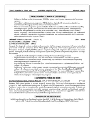 DARREN JOHNSON, BSEE, MBA johnsodd1@gmail.com Resume,Page 3
PROFESSIONAL PLATFORM (continued)
 Enhanced the long-haul system manager (LSM) for network and element management of aerospace
systems.
 Created network intrusion management (NIM)solutions aligned with secure ground, airborne,
information technology platforms, and cybersecurityinitiatives.
 Oversaw network management systemslinked to Air Force Ground Based Midcourse Defense (GMD),
includingweapons systems,operational sustainability, communication systems, and engineering
disciplines; Managed server platforms(HPUX, Windows, Linux), software integration, hardware
testing, scripting(i.e. Perl), router and switch configuration, Storage Area Networks(LAN) backup and
recovery solutions, cryptographicequipment (installation and configuration), LAN, WAN, and status
reportingto militaryJoint Program Officers.
DEFENSE TECHNOLOGIES INC., Gastonia, NC 2004– 2006
ENGINEERING MANAGER (2005– 2006)
ELECTRICAL ENGINEER (2004– 2005)
Managed the design of wireless products and accessories vital to company achievement of numerous federal
government awards for Unmanned Aerial Vehices (UAV) and ground control station application. Coordinated
development strategies for JAUS/STANAG software compliant coding, and integration for aerospace and avionic
systems. Developed product marketing strategies to support new product development and promote successful
market entry.
 Analyzed, allocated, and implemented traceabilityofavionic system requirements.
 Implemented schematiccapture, AutoCAD, and state machine workflows for airborne systems.
 Performed electrical/electronicdesign, bench testing, signal analysis, and mechanical design using
modeling and simulation applications.
 Provided leadership and direction for electrical and systemsengineers, engineeringtechnicians,and
software developers.
 Led team of engineersin product design, wireless communications, electronicPCB design, embedded
software development, and avionic systemsintegration for the Wing Bomb Bay Launched (WBBL)
Unmanned Aerial Vehicles(UAV) | NAVAIR/PMA 290 projects. The successful design of wireless data
link platformsand wirelesscommunication devices resulted in a promotion to management, and
ultimatelymanagingthe entire engineeringprogram.
EXPERIENCE PRIOR TO 2004
ENGINEERING RESEARCHER / SYSTEMS ANALYST, UNIV. OF SOUTH.CAROLINA, Columbia, SC 3 Years
Analyzed R&D opportunities to securie research sponsorship. Performed electromagnetic interference
research for high-speed computing systems; developed AutoCAD drawings for nanotechnology applications.
Facilitated engineering presentations for nanotechnology probing instrumentation concepts. Designed and
deployed wireless communication networks; managed troubleshooting, repaired, and instituted upgrades
across complex computing systems. Provided Unix, Windows, and Linux software support for administration
and faculty. Provided requirements analysis for technical grant application.
COMPUTER PROFICIENCIES
SolidWorks, CircuitWorks, AutoDesk Inventor, AutoCAD 2D & 3D, Showcase, Rhino, Altium, Eagle, Matlab,
Labview, MS Project, PowerSim, Xilinx, Exsedia, Protel, PSpice, HSpice, MS NET, MS Project
 