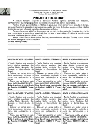 Escola Municipal de Timóteo 1º (5ª à 8ª Série) e 2º Graus
Rua Rio São Francisco, Nº 140, B: Alvorada
Timóteo – MG Fone: 3847-4798
PROJETO FOLCLORE
A palavra Folclore, segundo o dicionário Aurélio, significa conjunto das tradições,
conhecimentos ou crenças populares expressas em provérbios, contos ou canções.
Folclore é tudo que simboliza os hábitos do povo, que foram conservados através do tempo,
como conhecimento passado de geração em geração, por meio de lendas, canções, mitos, hábitos
(incluindo comidas e festas), utensílios, brincadeiras, enfeites.
Para conhecermos a história de um povo, de um país ou de uma região do país é importante
que conheçamos a sua cultura, suas tradições, ou seja, o seu folclore. O folclore é também uma
forma de manifestação cultural dos povos.
Assim, nós da Escola Municipal de Timóteo, desenvolvemos o Projeto Folclore, com o intuito
de manter e resgatar a cultura nacional.
Alunos Participantes:
_____________________________ ______________________________
_____________________________ ______________________________
_____________________________ ______________________________
GRUPO 4: DITADOS POPULARES
- Tarefa: Realizar uma pesquisa
sobre ditados populares das
regiões Norte, Nordeste, Sul,
Sudeste e Centro-Oeste do
Brasil.
- Elaborar um cartaz sobre o
tema pesquisado, contendo o
nome dos participantes e a
turma.
- Trazer para partilha um prato
típico da REGIÃO NORDESTE.
Data de entrega e culminância
do Projeto: 06/09/2016 (Terça-
feira)
GRUPO 4: DITADOS POPULARES
- Tarefa: Realizar uma pesquisa
sobre ditados populares das
regiões Norte, Nordeste, Sul,
Sudeste e Centro-Oeste do
Brasil.
- Elaborar um cartaz sobre o
tema pesquisado, contendo o
nome dos participantes e a
turma.
- Trazer para partilha um prato
típico da REGIÃO NORDESTE.
Data de entrega e culminância
do Projeto: 06/09/2016 (Terça-
feira)
GRUPO 4: DITADOS POPULARES
- Tarefa: Realizar uma pesquisa
sobre ditados populares das
regiões Norte, Nordeste, Sul,
Sudeste e Centro-Oeste do
Brasil.
- Elaborar um cartaz sobre o
tema pesquisado, contendo o
nome dos participantes e a
turma.
- Trazer para partilha um prato
típico da REGIÃO NORDESTE.
Data de entrega e culminância
do Projeto: 06/09/2016 (Terça-
feira)
GRUPO 4: DITADOS POPULARES
- Tarefa: Realizar uma pesquisa
sobre ditados populares das
regiões Norte, Nordeste, Sul,
Sudeste e Centro-Oeste do
Brasil.
- Elaborar um cartaz sobre o
tema pesquisado, contendo o
nome dos participantes e a
turma.
- Trazer para partilha um prato
típico da REGIÃO NORDESTE.
Data de entrega e culminância
do Projeto: 06/09/2016 (Terça-
feira)
GRUPO 4: DITADOS POPULARES
- Tarefa: Realizar uma pesquisa
sobre ditados populares das
regiões Norte, Nordeste, Sul,
Sudeste e Centro-Oeste do
Brasil.
- Elaborar um cartaz sobre o
tema pesquisado, contendo o
nome dos participantes e a
turma.
- Trazer para partilha um prato
típico da REGIÃO NORDESTE.
Data de entrega e culminância
do Projeto: 06/09/2016 (Terça-
feira)
GRUPO 4: DITADOS POPULARES
- Tarefa: Realizar uma pesquisa
sobre ditados populares das
regiões Norte, Nordeste, Sul,
Sudeste e Centro-Oeste do
Brasil.
- Elaborar um cartaz sobre o
tema pesquisado, contendo o
nome dos participantes e a
turma.
- Trazer para partilha um prato
típico da REGIÃO NORDESTE.
Data de entrega e culminância
do Projeto: 06/09/2016 (Terça-
feira)
 