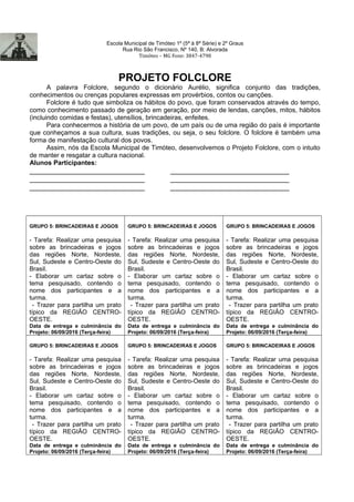 Escola Municipal de Timóteo 1º (5ª à 8ª Série) e 2º Graus
Rua Rio São Francisco, Nº 140, B: Alvorada
Timóteo – MG Fone: 3847-4798
PROJETO FOLCLORE
A palavra Folclore, segundo o dicionário Aurélio, significa conjunto das tradições,
conhecimentos ou crenças populares expressas em provérbios, contos ou canções.
Folclore é tudo que simboliza os hábitos do povo, que foram conservados através do tempo,
como conhecimento passado de geração em geração, por meio de lendas, canções, mitos, hábitos
(incluindo comidas e festas), utensílios, brincadeiras, enfeites.
Para conhecermos a história de um povo, de um país ou de uma região do país é importante
que conheçamos a sua cultura, suas tradições, ou seja, o seu folclore. O folclore é também uma
forma de manifestação cultural dos povos.
Assim, nós da Escola Municipal de Timóteo, desenvolvemos o Projeto Folclore, com o intuito
de manter e resgatar a cultura nacional.
Alunos Participantes:
_____________________________ ______________________________
_____________________________ ______________________________
_____________________________ ______________________________
GRUPO 5: BRINCADEIRAS E JOGOS
- Tarefa: Realizar uma pesquisa
sobre as brincadeiras e jogos
das regiões Norte, Nordeste,
Sul, Sudeste e Centro-Oeste do
Brasil.
- Elaborar um cartaz sobre o
tema pesquisado, contendo o
nome dos participantes e a
turma.
- Trazer para partilha um prato
típico da REGIÃO CENTRO-
OESTE.
Data de entrega e culminância do
Projeto: 06/09/2016 (Terça-feira)
GRUPO 5: BRINCADEIRAS E JOGOS
- Tarefa: Realizar uma pesquisa
sobre as brincadeiras e jogos
das regiões Norte, Nordeste,
Sul, Sudeste e Centro-Oeste do
Brasil.
- Elaborar um cartaz sobre o
tema pesquisado, contendo o
nome dos participantes e a
turma.
- Trazer para partilha um prato
típico da REGIÃO CENTRO-
OESTE.
Data de entrega e culminância do
Projeto: 06/09/2016 (Terça-feira)
GRUPO 5: BRINCADEIRAS E JOGOS
- Tarefa: Realizar uma pesquisa
sobre as brincadeiras e jogos
das regiões Norte, Nordeste,
Sul, Sudeste e Centro-Oeste do
Brasil.
- Elaborar um cartaz sobre o
tema pesquisado, contendo o
nome dos participantes e a
turma.
- Trazer para partilha um prato
típico da REGIÃO CENTRO-
OESTE.
Data de entrega e culminância do
Projeto: 06/09/2016 (Terça-feira)
GRUPO 5: BRINCADEIRAS E JOGOS
- Tarefa: Realizar uma pesquisa
sobre as brincadeiras e jogos
das regiões Norte, Nordeste,
Sul, Sudeste e Centro-Oeste do
Brasil.
- Elaborar um cartaz sobre o
tema pesquisado, contendo o
nome dos participantes e a
turma.
- Trazer para partilha um prato
típico da REGIÃO CENTRO-
OESTE.
Data de entrega e culminância do
Projeto: 06/09/2016 (Terça-feira)
GRUPO 5: BRINCADEIRAS E JOGOS
- Tarefa: Realizar uma pesquisa
sobre as brincadeiras e jogos
das regiões Norte, Nordeste,
Sul, Sudeste e Centro-Oeste do
Brasil.
- Elaborar um cartaz sobre o
tema pesquisado, contendo o
nome dos participantes e a
turma.
- Trazer para partilha um prato
típico da REGIÃO CENTRO-
OESTE.
Data de entrega e culminância do
Projeto: 06/09/2016 (Terça-feira)
GRUPO 5: BRINCADEIRAS E JOGOS
- Tarefa: Realizar uma pesquisa
sobre as brincadeiras e jogos
das regiões Norte, Nordeste,
Sul, Sudeste e Centro-Oeste do
Brasil.
- Elaborar um cartaz sobre o
tema pesquisado, contendo o
nome dos participantes e a
turma.
- Trazer para partilha um prato
típico da REGIÃO CENTRO-
OESTE.
Data de entrega e culminância do
Projeto: 06/09/2016 (Terça-feira)
 