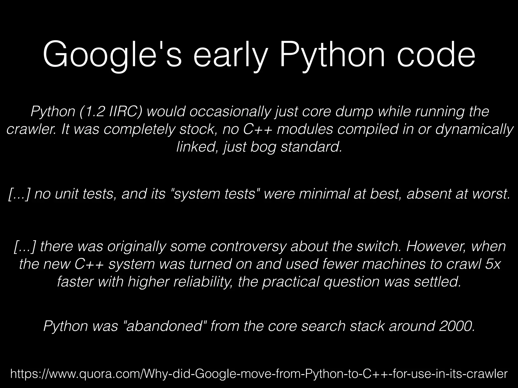 Google's early Python code
https://www.quora.com/Why-did-Google-move-from-Python-to-C++-for-use-in-its-crawler
Python (1.2 IIRC) would occasionally just core dump while running the
crawler. It was completely stock, no C++ modules compiled in or dynamically
linked, just bog standard.
[...] no unit tests, and its "system tests" were minimal at best, absent at worst.
[...] there was originally some controversy about the switch. However, when
the new C++ system was turned on and used fewer machines to crawl 5x
faster with higher reliability, the practical question was settled.
Python was "abandoned" from the core search stack around 2000.
 