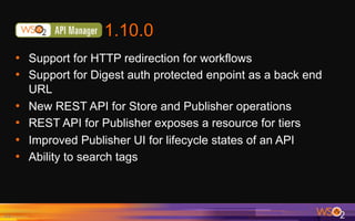 1.10.0
•  Support for HTTP redirection for workflows
•  Support for Digest auth protected enpoint as a back end
URL
•  New REST API for Store and Publisher operations
•  REST API for Publisher exposes a resource for tiers
•  Improved Publisher UI for lifecycle states of an API
•  Ability to search tags
11	
 