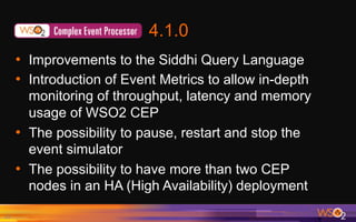 4.1.0
•  Improvements to the Siddhi Query Language
•  Introduction of Event Metrics to allow in-depth
monitoring of throughput, latency and memory
usage of WSO2 CEP
•  The possibility to pause, restart and stop the
event simulator
•  The possibility to have more than two CEP
nodes in an HA (High Availability) deployment
17	
 