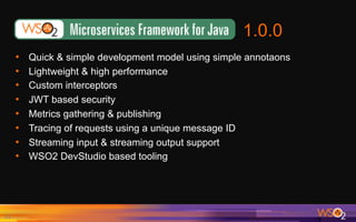 1.0.0
21	
•  Quick & simple development model using simple annotaons
•  Lightweight & high performance
•  Custom interceptors
•  JWT based security
•  Metrics gathering & publishing
•  Tracing of requests using a unique message ID
•  Streaming input & streaming output support
•  WSO2 DevStudio based tooling
 