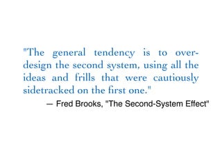 "The general tendency is to over-
design the second system, using all the
ideas and frills that were cautiously
sidetracked on the first one."
— Fred Brooks, "The Second-System Effect"