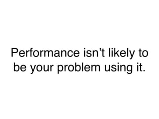 Performance isn’t likely to
be your problem using it.