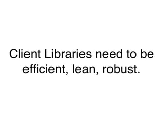 Client Libraries need to be
efficient, lean, robust.