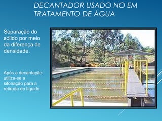 DECANTADOR USADO NO EM
TRATAMENTO DE ÁGUA
Separação do
sólido por meio
da diferença de
densidade.
Após a decantação
utiliza-se a
sifonação para a
retirada do líquido.
 