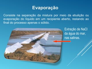 Extração de NaCl
da água do mar,
nas salinas.
Evaporação
Consiste na separação da mistura por meio da ebulição ou
evaporação do líquido em um recipiente aberto, restando ao
final do processo apenas o sólido.
 