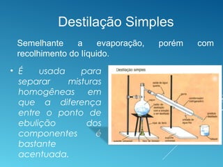 • É usada para
separar misturas
homogêneas em
que a diferença
entre o ponto de
ebulição dos
componentes é
bastante
acentuada.
Destilação Simples
Semelhante a evaporação, porém com
recolhimento do líquido.
 