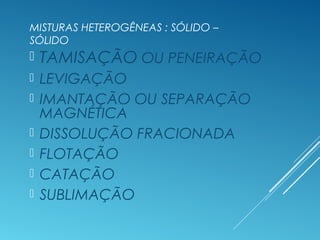 MISTURAS HETEROGÊNEAS : SÓLIDO –
SÓLIDO
 TAMISAÇÃO OU PENEIRAÇÃO
 LEVIGAÇÃO
 IMANTAÇÃO OU SEPARAÇÃO
MAGNÉTICA
 DISSOLUÇÃO FRACIONADA
 FLOTAÇÃO
 CATAÇÃO
 SUBLIMAÇÃO
 