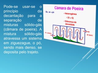 Pode-se usar-se o
princípio da
decantação para a
separação de
misturas sólido-gás
(câmara de poeira). A
mistura sólido-gás
atravessa um sistema
em ziguezague, o pó,
sendo mais denso, se
deposita pelo trajeto.
 