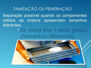 TAMISAÇÃO OU PENEIRAÇÃO
 Ex: Areia fina + areia grossa
(tamanhos diferentes)
Separação possível quando os componentes
sólidos da mistura apresentam tamanhos
diferentes.
 