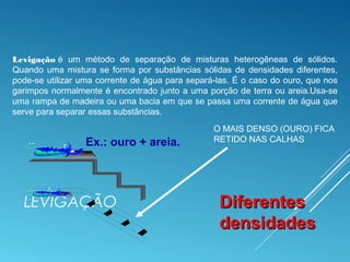 LEVIGAÇÃO
Ex.: ouro + areia.
DiferentesDiferentes
densidadesdensidades
O MAIS DENSO (OURO) FICA
RETIDO NAS CALHAS
Levigação é um método de separação de misturas heterogêneas de sólidos.
Quando uma mistura se forma por substâncias sólidas de densidades diferentes,
pode-se utilizar uma corrente de água para separá-las. É o caso do ouro, que nos
garimpos normalmente é encontrado junto a uma porção de terra ou areia.Usa-se
uma rampa de madeira ou uma bacia em que se passa uma corrente de água que
serve para separar essas substâncias.
 