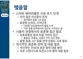 맺음말
• 스마트 웨어러블은 시장 초기 단계
– 아직 많은 이슈들이 존재
• 킬러앱과 응용, UX 등등
– 표준화 논의도 시작단계
• 다양한 SDO들에서의 활동 시작
• 기존 응용 분야에서의 접근도 시작되는 중
• 사용자 관점에서의 표준화 접근 필요
– 상호호환성 참조 모델 기반의 접근
• 활용성, 유용성, 사용자 가치 재고 방법
– 융합 응용, IoT 응용 연계 관점도 고려 필요
• 적극적인 표준화 전략 및 대응 필요
– 적극적인 국내/외 표준 협력 대응 방안
– 오픈 스탠다드와 오픈소스의 협력 대응 필요
31
 
