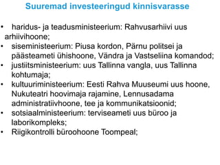 Suuremad investeeringud kinnisvarasse
• haridus- ja teadusministeerium: Rahvusarhiivi uus
arhiivihoone;
• siseministeerium: Piusa kordon, Pärnu politsei ja
päästeameti ühishoone, Vändra ja Vastseliina komandod;
• justiitsministeerium: uus Tallinna vangla, uus Tallinna
kohtumaja;
• kultuuriministeerium: Eesti Rahva Muuseumi uus hoone,
Nukuteatri hoovimaja rajamine, Lennusadama
administratiivhoone, tee ja kommunikatsioonid;
• sotsiaalministeerium: terviseameti uus büroo ja
laborikompleks;
• Riigikontrolli büroohoone Toompeal;
 