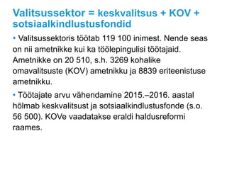 Valitsussektor = keskvalitsus + KOV +
sotsiaalkindlustusfondid
• Valitsussektoris töötab 119 100 inimest. Nende seas
on nii ametnikke kui ka töölepingulisi töötajaid.
Ametnikke on 20 510, s.h. 3269 kohalike
omavalitsuste (KOV) ametnikku ja 8839 eriteenistuse
ametnikku.
• Töötajate arvu vähendamine 2015.–2016. aastal
hõlmab keskvalitsust ja sotsiaalkindlustusfonde (s.o.
56 500). KOVe vaadatakse eraldi haldusreformi
raames.
 