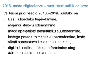 2016. aasta riigieelarve – vastutustundlik eelarve
Valitsuse prioriteedid 2016.–2019. aastaks on
• Eesti julgeoleku tugevdamine,
• majanduskasvu edendamine,
• madalapalgaliste toimetuleku suurendamine,
• lastega perede toimetuleku parandamine, laste
sündi soodustava keskkonna loomine ja
• riigi ja kohaliku halduse reformimine ning
ääremaastumise leevendamine.
 