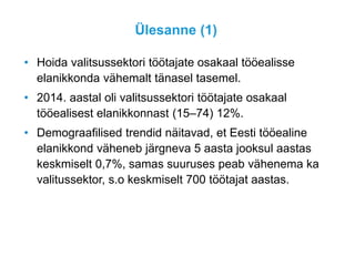 Ülesanne (1)
• Hoida valitsussektori töötajate osakaal tööealisse
elanikkonda vähemalt tänasel tasemel.
• 2014. aastal oli valitsussektori töötajate osakaal
tööealisest elanikkonnast (15–74) 12%.
• Demograafilised trendid näitavad, et Eesti tööealine
elanikkond väheneb järgneva 5 aasta jooksul aastas
keskmiselt 0,7%, samas suuruses peab vähenema ka
valitussektor, s.o keskmiselt 700 töötajat aastas.
 