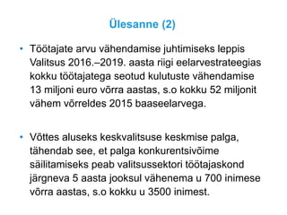 Ülesanne (2)
• Töötajate arvu vähendamise juhtimiseks leppis
Valitsus 2016.–2019. aasta riigi eelarvestrateegias
kokku töötajatega seotud kulutuste vähendamise
13 miljoni euro võrra aastas, s.o kokku 52 miljonit
vähem võrreldes 2015 baaseelarvega.
• Võttes aluseks keskvalitsuse keskmise palga,
tähendab see, et palga konkurentsivõime
säilitamiseks peab valitsussektori töötajaskond
järgneva 5 aasta jooksul vähenema u 700 inimese
võrra aastas, s.o kokku u 3500 inimest.
 