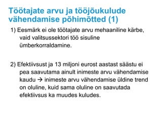 Töötajate arvu ja tööjõukulude
vähendamise põhimõtted (1)
1) Eesmärk ei ole töötajate arvu mehaaniline kärbe,
vaid valitsussektori töö sisuline
ümberkorraldamine.
2) Efektiivsust ja 13 miljoni eurost aastast säästu ei
pea saavutama ainult inimeste arvu vähendamise
kaudu  inimeste arvu vähendamise üldine trend
on oluline, kuid sama oluline on saavutada
efektiivsus ka muudes kuludes.
 