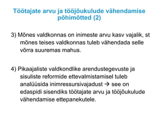 Töötajate arvu ja tööjõukulude vähendamise
põhimõtted (2)
3) Mõnes valdkonnas on inimeste arvu kasv vajalik, st
mõnes teises valdkonnas tuleb vähendada selle
võrra suuremas mahus.
4) Pikaajaliste valdkondlike arendustegevuste ja
sisuliste reformide ettevalmistamisel tuleb
analüüsida inimressursivajadust  see on
edaspidi sisendiks töötajate arvu ja tööjõukulude
vähendamise ettepanekutele.
 