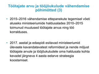Töötajate arvu ja tööjõukulude vähendamise
põhimõtted (3)
• 2015–2016 vähendamise ettepanekute tegemisel võeti
aluseks ministeeriumide haldusalades 2010–2015
toimunud muutused töötajate arvus ning töö
korralduses.
• 2017. aastal ja edaspidi esitavad ministeeriumid
ülevaate kavandatavatest reformidest ja nende mõjust
töötajate arvule ja tööjõukuludele oma haldusala kohta
kevadel järgneva 4 aasta eelarve strateegia
koostamisel.
 