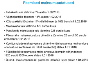 Peamised maksumuudatused
• Tubakaaktsiisi tõstmine 8% alates 1.06.2016
• Alkoholiaktsiisi tõstmine 15% alates 1.02.2016
• Kütuseaktsiisi tõstmine 14% diislikütusel ja 10% bensiinil 1.02.2016
• Maksuvaba tulu tõstmine 170 euroni kuus
• Pensionide maksuvaba tulu tõstmine 225 eurole kuus
• Päevaraha maksuvabastuse piirmäära tõstmine 32 eurolt 50 eurole
erasektoris 1.01.2016
• Koolituskulude mahaarvamise piiramine (täiskasvanute huvihariduse
soodustuse kaotamine sh B kat autokoolid) alates 1.01.2016
• Füüsilise isiku tulumaksu maha arvatava ülempiiri vähendamine
1920 eurolt 1200 eurole alates 1.01.2016
• Üüritulu maksustamine 80 protsendi ulatuses tulust alates 1.01.2016
 