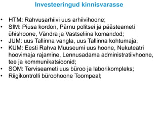 Investeeringud kinnisvarasse
• HTM: Rahvusarhiivi uus arhiivihoone;
• SIM: Piusa kordon, Pärnu politsei ja päästeameti
ühishoone, Vändra ja Vastseliina komandod;
• JUM: uus Tallinna vangla, uus Tallinna kohtumaja;
• KUM: Eesti Rahva Muuseumi uus hoone, Nukuteatri
hoovimaja rajamine, Lennusadama administratiivhoone,
tee ja kommunikatsioonid;
• SOM: Terviseameti uus büroo ja laborikompleks;
• Riigikontrolli büroohoone Toompeal;
 