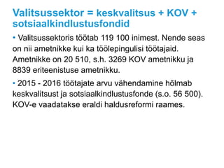 Valitsussektor = keskvalitsus + KOV +
sotsiaalkindlustusfondid
• Valitsussektoris töötab 119 100 inimest. Nende seas
on nii ametnikke kui ka töölepingulisi töötajaid.
Ametnikke on 20 510, s.h. 3269 KOV ametnikku ja
8839 eriteenistuse ametnikku.
• 2015 - 2016 töötajate arvu vähendamine hõlmab
keskvalitsust ja sotsiaalkindlustusfonde (s.o. 56 500).
KOV-e vaadatakse eraldi haldusreformi raames.
 