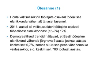 Ülesanne (1)
• Hoida valitsussektori töötajate osakaal tööealisse
elanikkonda vähemalt tänasel tasemel.
• 2014. aastal oli valitsussektori töötajate osakaal
tööealisest elanikkonnast (15–74) 12%.
• Demograafilised trendid näitavad, et Eesti tööealine
elanikkond väheneb järgneva 5 aasta jooksul aastas
keskmiselt 0,7%, samas suuruses peab vähenema ka
valitussektor, s.o. keskmiselt 700 töötajat aastas.
 