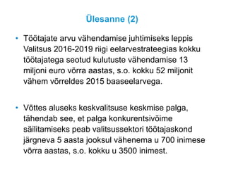 Ülesanne (2)
• Töötajate arvu vähendamise juhtimiseks leppis
Valitsus 2016-2019 riigi eelarvestrateegias kokku
töötajatega seotud kulutuste vähendamise 13
miljoni euro võrra aastas, s.o. kokku 52 miljonit
vähem võrreldes 2015 baaseelarvega.
• Võttes aluseks keskvalitsuse keskmise palga,
tähendab see, et palga konkurentsivõime
säilitamiseks peab valitsussektori töötajaskond
järgneva 5 aasta jooksul vähenema u 700 inimese
võrra aastas, s.o. kokku u 3500 inimest.
 