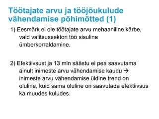 Töötajate arvu ja tööjõukulude
vähendamise põhimõtted (1)
1) Eesmärk ei ole töötajate arvu mehaaniline kärbe,
vaid valitsussektori töö sisuline
ümberkorraldamine.
2) Efektiivsust ja 13 mln säästu ei pea saavutama
ainult inimeste arvu vähendamise kaudu 
inimeste arvu vähendamise üldine trend on
oluline, kuid sama oluline on saavutada efektiivsus
ka muudes kuludes.
 