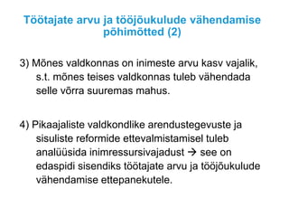 Töötajate arvu ja tööjõukulude vähendamise
põhimõtted (2)
3) Mõnes valdkonnas on inimeste arvu kasv vajalik,
s.t. mõnes teises valdkonnas tuleb vähendada
selle võrra suuremas mahus.
4) Pikaajaliste valdkondlike arendustegevuste ja
sisuliste reformide ettevalmistamisel tuleb
analüüsida inimressursivajadust  see on
edaspidi sisendiks töötajate arvu ja tööjõukulude
vähendamise ettepanekutele.
 