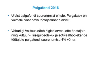 Palgafond 2016
• Üldist palgafondi suurenemist ei tule. Palgakasv on
võimalik väheneva töötajaskonna arvelt.
• Vabariigi Valitsus näeb riigieelarves ette õpetajate
ning kultuuri-, sisejulgeoleku- ja sotsiaalhoolekande
töötajate palgafondi suurenemise 4% võrra.
 