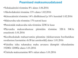 Peamised maksumuudatused
•Tubakaaktsiisi tõstmine 8% alates 1.06.2016
•Alkoholiaktsiisi tõstmine 15% alates 1.02.2016
•Kütuseaktsiisi tõstmine 14% diislikütusel ja 10% bensiinil 1.02.2016
•Maksuvaba tulu tõstmine 170 euroni kuus
•Pensionide maksuvaba tulu tõstmine 225€-le kuus
•Päevaraha maksuvabastuse piirmäära tõstmine 32€-lt 50€-le
erasektoris 1.01.2016
•Koolituskulude mahaarvamise piiramine (täiskasvanute huvihariduse
soodustuse kaotamine sh B kat autokoolid) alates 1.01.2016
•Füüsilise isiku tulumaksu maha arvatava ülempiiri vähendamine
1920€lt 1200€le alates 1.01.2016
•Üüritulu maksustamine 80% tulust alates 1.01.2016
 