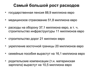 Самый большой рост расходов
• государственная пенсия 88,9 миллиона евро
• медицинское страхование 51,8 миллиона евро
• расходы на оборону 37,1 миллиона евро, в т. ч.
строительство инфраструктуры 11 миллионов евро
• строительство дорог 21 миллион евро
• укрепление восточной границы 20 миллионов евро
• семейные пособия вырастут на 16,1 миллиона евро
• родительские компенсации (т.н. материнская
зарплата) вырастут на 10,5 миллиона евро
 